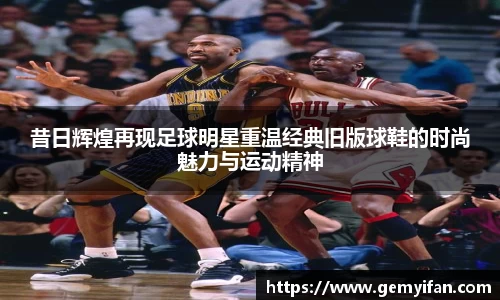 昔日辉煌再现足球明星重温经典旧版球鞋的时尚魅力与运动精神