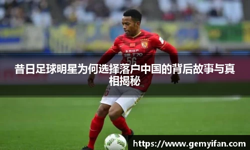 昔日足球明星为何选择落户中国的背后故事与真相揭秘